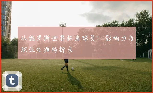 从俄罗斯世界杯看球员：影响力与职业生涯转折点