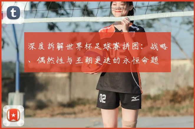深度拆解世界杯足球赛拼图：战略、偶然性与王朝更迭的永恒命题