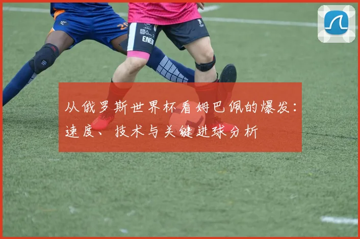 从俄罗斯世界杯看姆巴佩的爆发：速度、技术与关键进球分析