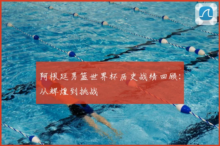 阿根廷男篮世界杯历史战绩回顾：从辉煌到挑战