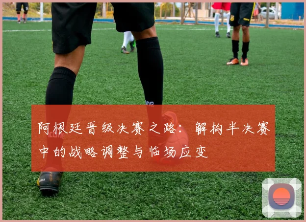 阿根廷晋级决赛之路：解构半决赛中的战略调整与临场应变