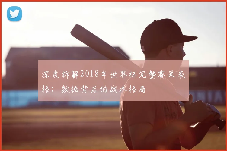 深度拆解2018年世界杯完整赛果表格：数据背后的战术格局