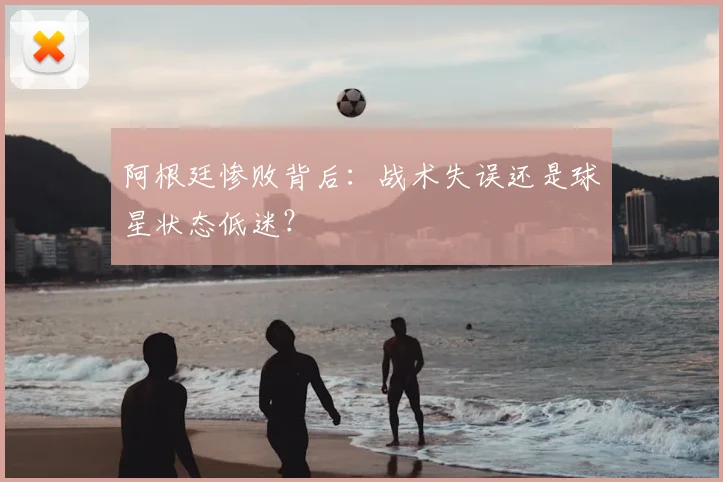 阿根廷惨败背后：战术失误还是球星状态低迷？
