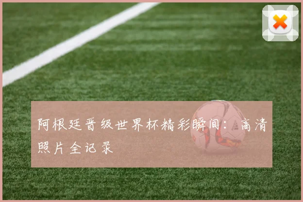 阿根廷晋级世界杯精彩瞬间：高清照片全记录