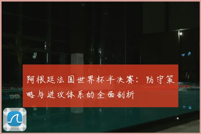 阿根廷法国世界杯半决赛：防守策略与进攻体系的全面剖析