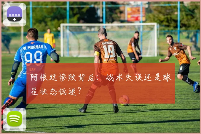阿根廷惨败背后：战术失误还是球星状态低迷？