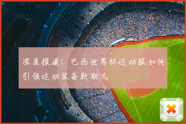 深度报道：巴西世界杯运动服如何引领运动装备新潮流