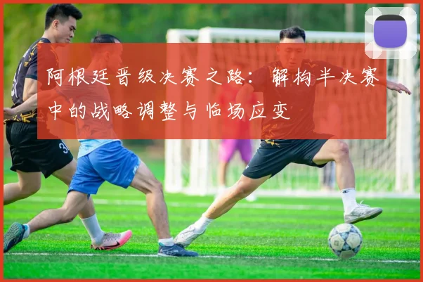 阿根廷晋级决赛之路：解构半决赛中的战略调整与临场应变