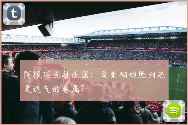 阿根廷点胜法国：是坚韧的胜利还是运气的眷属？