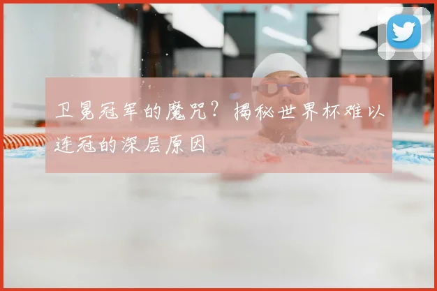 卫冕冠军的魔咒?揭秘世界杯难以连冠的深层原因