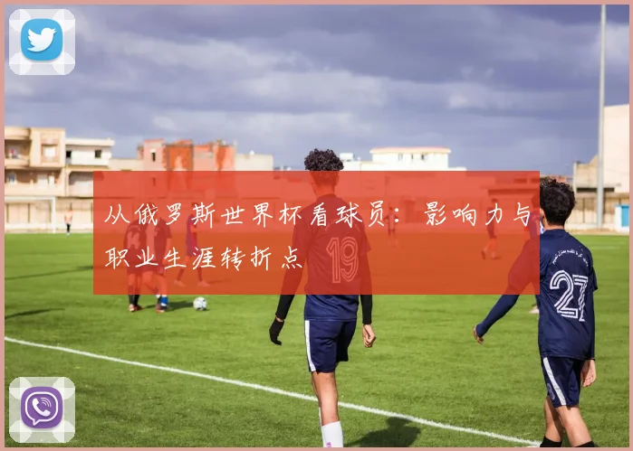 从俄罗斯世界杯看球员：影响力与职业生涯转折点