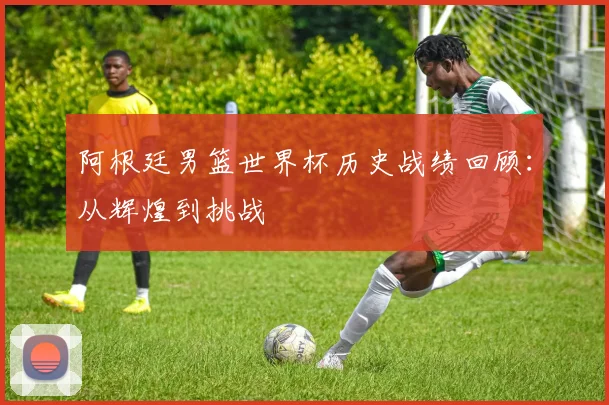 阿根廷男篮世界杯历史战绩回顾：从辉煌到挑战