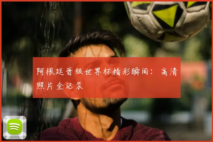 阿根廷晋级世界杯精彩瞬间：高清照片全记录