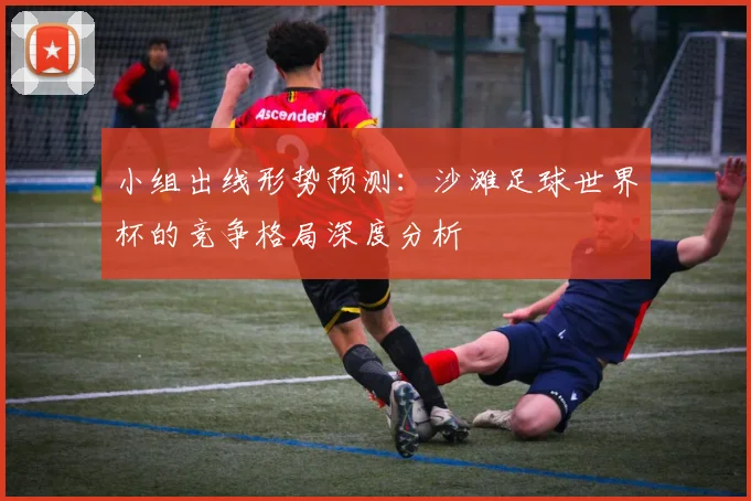 小组出线形势预测：沙滩足球世界杯的竞争格局深度分析