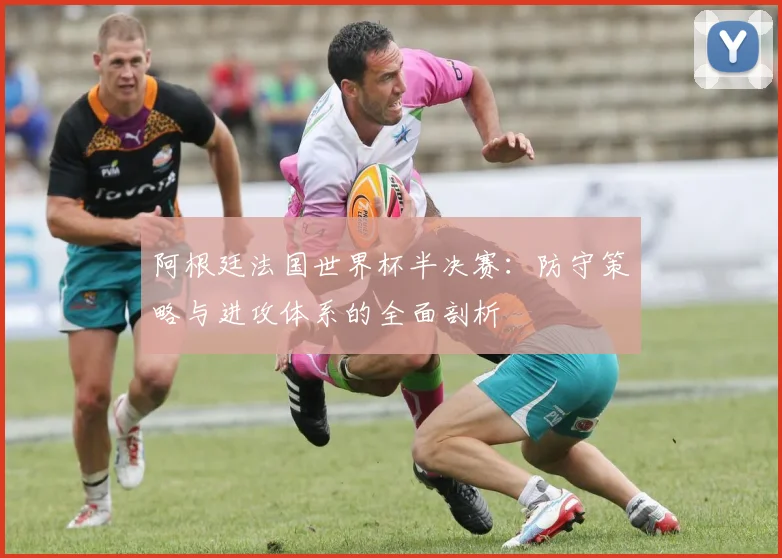 阿根廷法国世界杯半决赛：防守策略与进攻体系的全面剖析